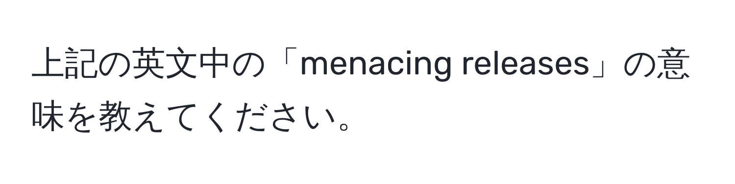 上記の英文中の「menacing releases」の意味を教えてください。