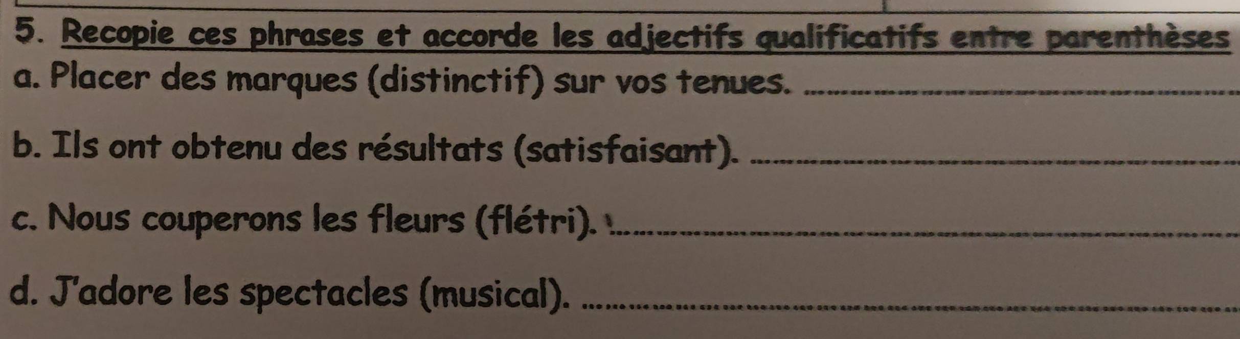 Recopie ces phrases et accorde les adjectifs qualificatifs entre parenthèses 
a. Placer des marques (distinctif) sur vos tenues._ 
b. Ils ont obtenu des résultats (satisfaisant)._ 
c. Nous couperons les fleurs (flétri)._ 
d. J'adore les spectacles (musical)._