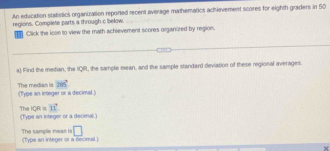 An education statistics organization reported recent average mathematics achievement scores for eighth graders in 50
regions. Complete parts a through c below.
Click the icon to view the math achievement scores organized by region.
a) Find the median, the IQR, the sample mean, and the sample standard deviation of these regional averages.
The median is 285.
(Type an integer or a decimal.)
The IQR is 11. 
(Type an integer or a decimal.)
The sample mean is □ 
(Type an integer or a decimal.)