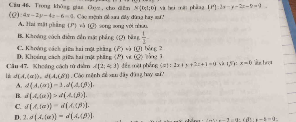 Trong không gian Oxyz, cho điểm N(0;1;0) và hai mặt phẳng (P): 2x-y-2z-9=0, 
(Q): 4x-2y-4z-6=0. Các mệnh đề sau đây đúng hay sai?
A. Hai mặt phẳng (P) và (Q) song song với nhau.
B. Khoảng cách điểm đến mặt phẳng (Q) bằng  1/2 .
C. Khoảng cách giữa hai mặt phẳng (P) và (Q) bằng 2.
D. Khoảng cách giữa hai mặt phẳng (P) và (Q) bằng 3.
Câu 47. Khoảng cách từ điểm A(2;4;3) đến mặt phẳng (α) : 2x+y+2z+1=0 và (β): x=0 lần lượt
là d(A,(alpha )), d(A,(beta )). Các mệnh đề sau đây đúng hay sai?
A. d(A,(alpha ))=3.d(A,(beta )).
B. d(A,(alpha ))>d(A,(beta )).
C. d(A,(alpha ))=d(A,(beta )).
D. 2.d(A,(alpha ))=d(A,(beta )). 
t phằng (alpha )· x-2=0:(beta ):y-6=0 :