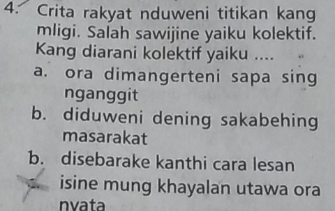 Crita rakyat nduweni titikan kang
mligi. Salah sawijine yaiku kolektif.
Kang diarani kolektif yaiku ....
a. ora dimangerteni sapa sing
nganggit
b. diduweni dening sakabehing
masarakat
b. disebarake kanthi cara lesan
isine mung khayalan utawa ora
nvata