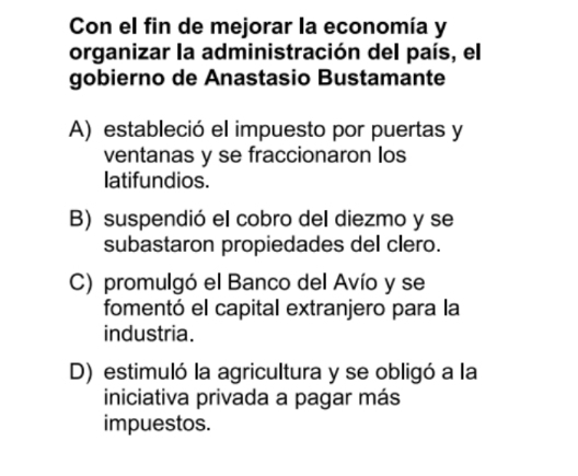 Con el fin de mejorar la economía y
organizar la administración del país, el
gobierno de Anastasio Bustamante
A) estableció el impuesto por puertas y
ventanas y se fraccionaron los
latifundios.
B) suspendió el cobro del diezmo y se
subastaron propiedades del clero.
C) promulgó el Banco del Avío y se
fomentó el capital extranjero para la
industria.
D) estimuló la agricultura y se obligó a la
iniciativa privada a pagar más
impuestos.