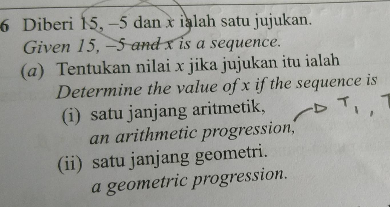 Diberi 15, -5 dan x ialah satu jujukan.
Given 15, -5 and x is a sequence.
(α) Tentukan nilai x jika jujukan itu ialah
Determine the value of x if the sequence is
(i) satu janjang aritmetik,
an arithmetic progression,
(ii) satu janjang geometri.
a geometric progression.