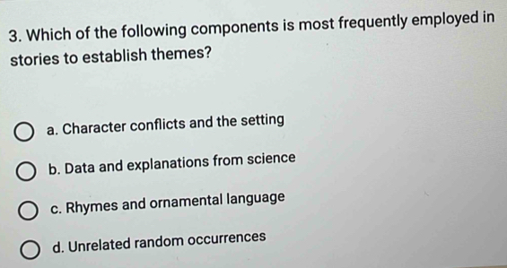 Which of the following components is most frequently employed in
stories to establish themes?
a. Character conflicts and the setting
b. Data and explanations from science
c. Rhymes and ornamental language
d. Unrelated random occurrences