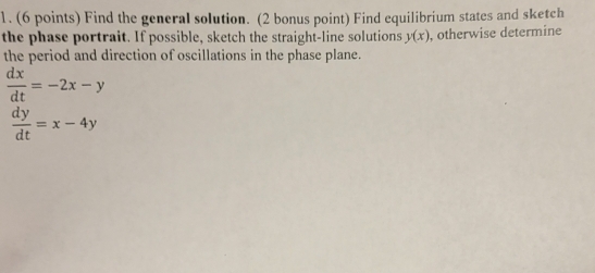 Find the general solution. (2 bonus point) Find equilibrium states and sketch
the phase portrait. If possible, sketch the straight-line solutions y(x) , otherwise determine
the period and direction of oscillations in the phase plane.
 dx/dt =-2x-y
 dy/dt =x-4y