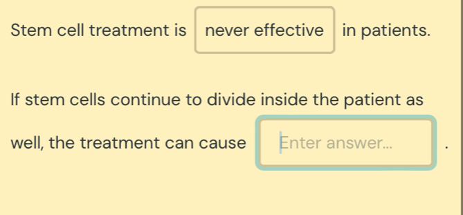 Stem cell treatment is never effective in patients. 
If stem cells continue to divide inside the patient as 
well, the treatment can cause Enter answer...