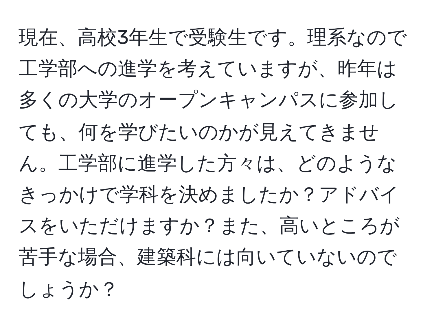 現在、高校3年生で受験生です。理系なので工学部への進学を考えていますが、昨年は多くの大学のオープンキャンパスに参加しても、何を学びたいのかが見えてきません。工学部に進学した方々は、どのようなきっかけで学科を決めましたか？アドバイスをいただけますか？また、高いところが苦手な場合、建築科には向いていないのでしょうか？