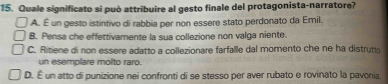 Quale significato si può attribuire al gesto finale del protagonista-narratore?
A. É un gesto istintivo di rabbia per non essere stato perdonato da Emil.
B. Pensa che effettivamente la sua collezione non valga niente.
C. Ritiene di non essere adatto a collezionare farfalle dal momento che ne ha distrutto
un esemplare molto raro.
D. É un atto di punizione nei confronti di se stesso per aver rubato e rovinato la pavonia.