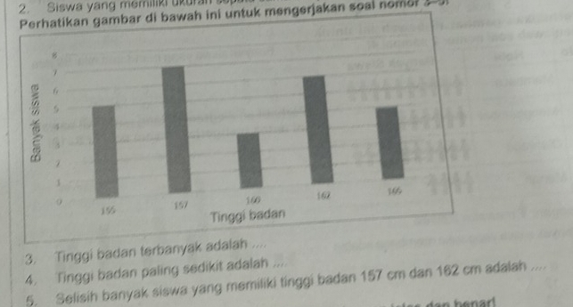 Siswa yang memiliki ukural 
gambar di bawah ini untuk mengerjakan soal nomor 
3. Tinggi badan terbanyak adalah .... 
4. Tinggi badan paling sedikit adalah .... 
5. Selisih banyak siswa yang memiliki tinggi badan 157 cm dan 162 cm adalah .... 
n benar