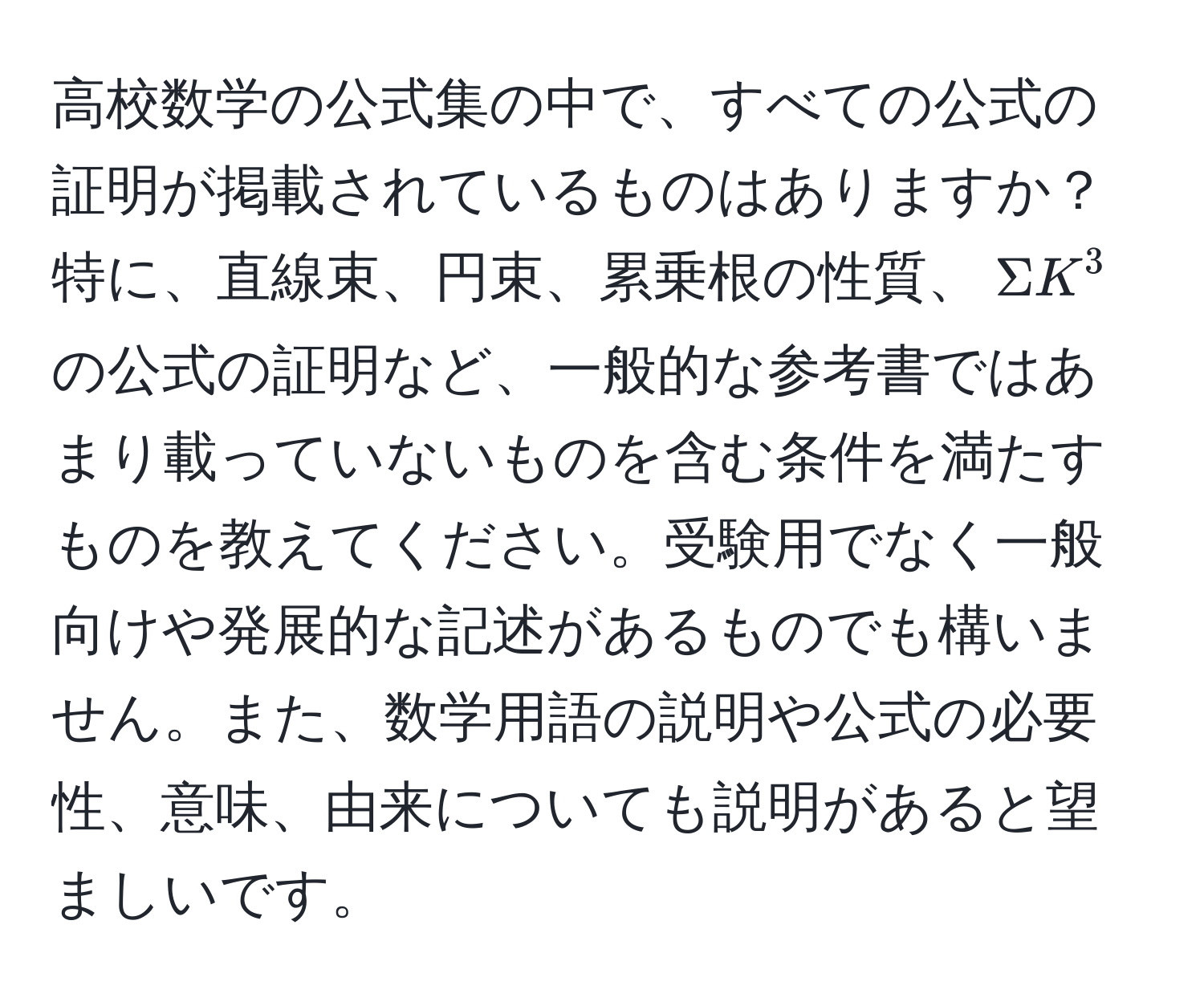 高校数学の公式集の中で、すべての公式の証明が掲載されているものはありますか？特に、直線束、円束、累乗根の性質、$Sigma K^3$ の公式の証明など、一般的な参考書ではあまり載っていないものを含む条件を満たすものを教えてください。受験用でなく一般向けや発展的な記述があるものでも構いません。また、数学用語の説明や公式の必要性、意味、由来についても説明があると望ましいです。