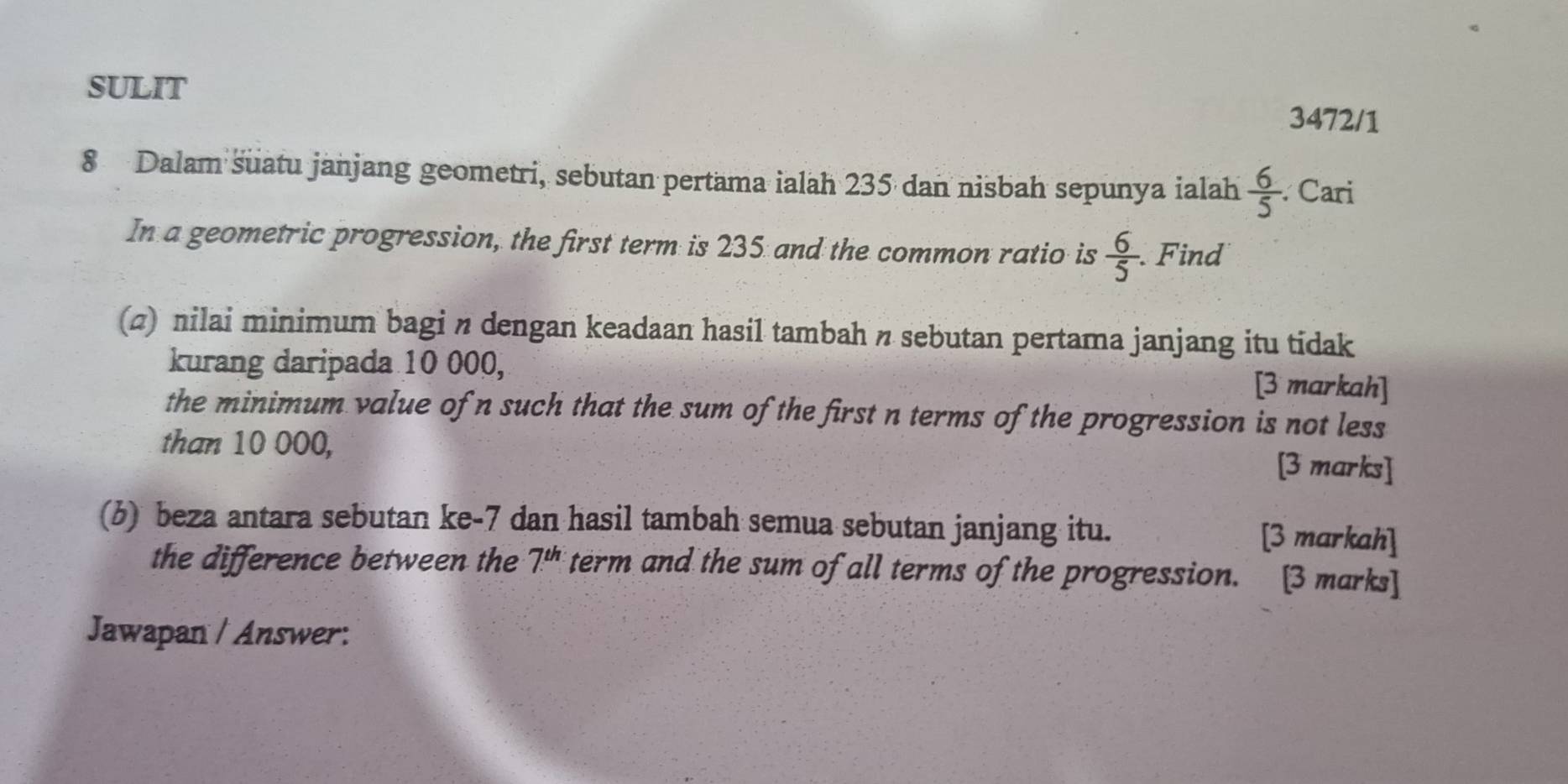 SULIT 
3472/1 
8 Dalam suatu janjang geometri, sebutan pertama ialah 235 dan nisbah sepunya ialah  6/5  Cari 
In a geometric progression, the first term is 235 and the common ratio is  6/5  Find 
(2) nilai minimum bagi n dengan keadaan hasil tambah n sebutan pertama janjang itu tidak 
kurang daripada 10 000, [3 markah] 
the minimum value of n such that the sum of the first n terms of the progression is not less 
than 10 000, [3 marks] 
(b) beza antara sebutan ke -7 dan hasil tambah semua sebutan janjang itu. [3 markah] 
the difference between the 7^(th) term and the sum of all terms of the progression. [3 marks] 
Jawapan / Answer: