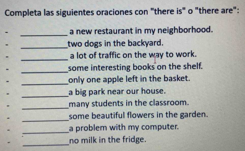 Completa las siguientes oraciones con "there is" o "there are": 
- _a new restaurant in my neighborhood. 
_two dogs in the backyard. 
_ 
a lot of traffic on the way to work. 
_ 
some interesting books on the shelf. 
_only one apple left in the basket. 
_a big park near our house. 
_ 
many students in the classroom. 
_ 
some beautiful flowers in the garden. 
_ 
a problem with my computer. 
_ 
no milk in the fridge.