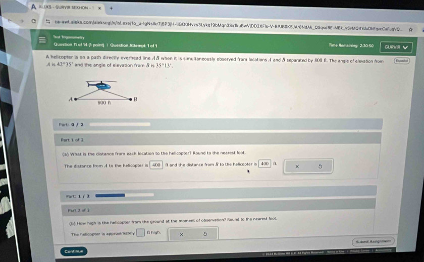 A ALEKS - GURVIR SEKHON - 1 
ca-awt.aleks.com/alekscgi/x/isL.exe/1o_u-lgNslkr7j8P3jH-liGO0Hvzs3Lykq19bMqn3Sx1kuBwVjDD2XFls-V-BPJB0K5JAr8NdAk_QSqsd8E-MBk_vSvMQ4YduDkEqxcCaFuqVQ 
Tist Trigonometry Time Remaining: 2:30:50 GURVIR v 
Question 11 of 14 (1 paint) | Question Attempt: 1 of 1 
A helicopter is on a path directly overhead line A B when it is simultaneously observed from locations A and B separated by 800 ft. The angle of elevation from
A is 42°35' and the angle of elevation from B is 35°13'. Espeñol 
Part: 0 / 2 
Part 1 of 2 
(a) What is the distance from each location to the helicopter? Round to the nearest foot. 
The distance from A to the helicopter is 400 ft and the distance from B to the helicopter is | 400 f × 5
Part: 1 / 2 
Part 2 of 2 
(b) How high is the helicopter from the ground at the moment of observation? Round to the nearest foot. 
The helicopter is approximately □ f high × 5
Submit Assignment 
Continue