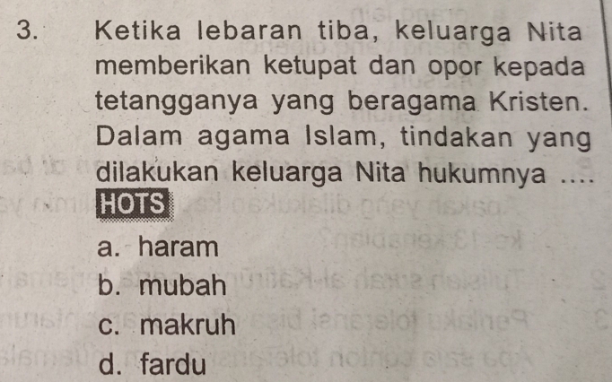 Ketika lebaran tiba, keluarga Nita
memberikan ketupat dan opor kepada
tetangganya yang beragama Kristen.
Dalam agama Islam, tindakan yang
dilakukan keluarga Nita hukumnya ....
HOTS
a. haram
b. mubah
c. makruh
d. fardu