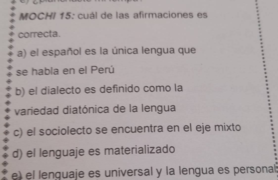 MOCHI 15: cuál de las afirmaciones es
correcta.
a) el español es la única lengua que
se habla en el Perú
b) el dialecto es definido como la
variedad diatónica de la lengua
c) el sociolecto se encuentra en el eje mixto
d) el lenguaje es materializado
e) el lenguaje es universal y la lengua es personal;