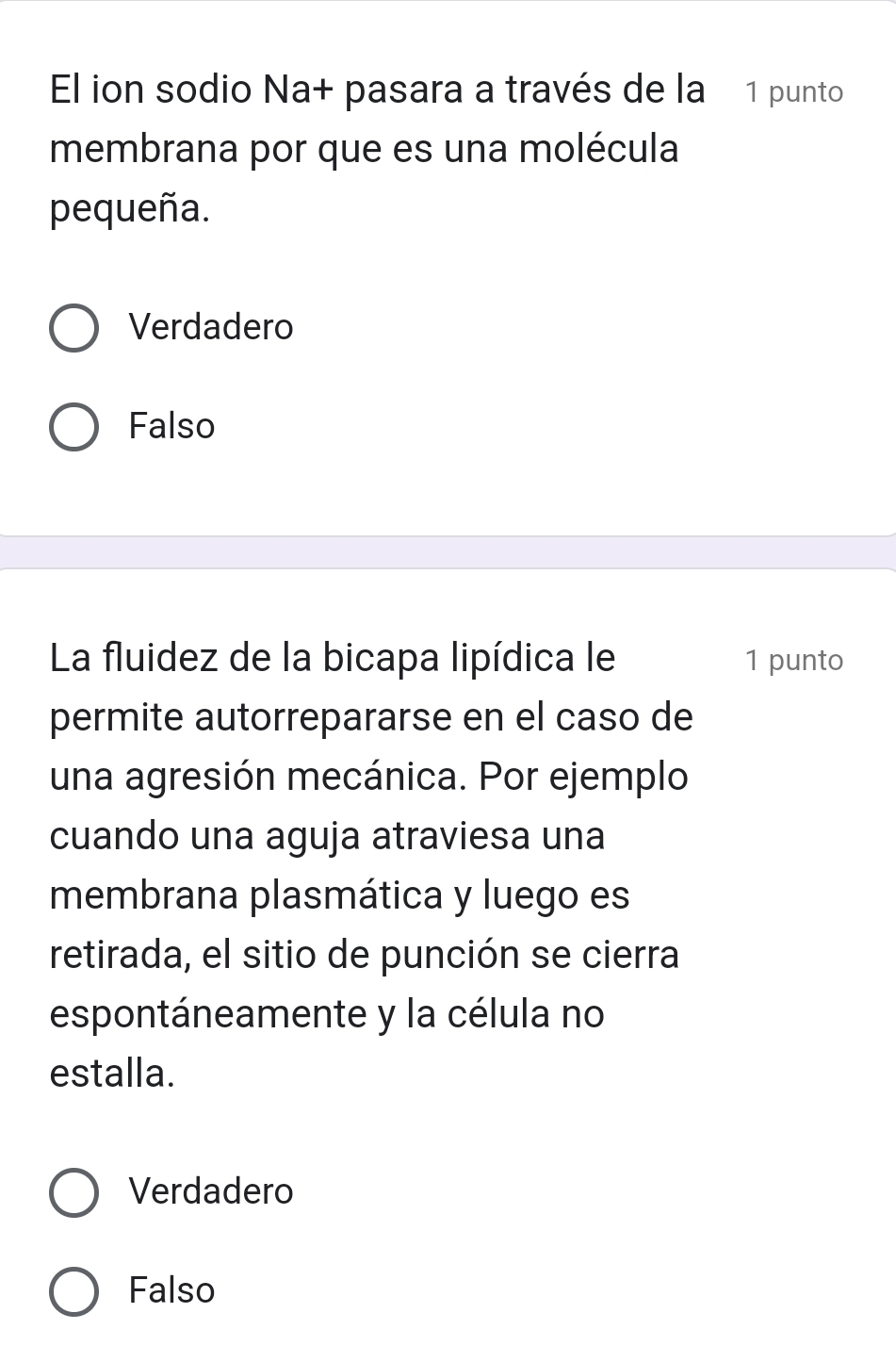 El ion sodio Na+ pasara a través de la 1 punto
membrana por que es una molécula
pequeña.
Verdadero
Falso
La fluidez de la bicapa lipídica le 1 punto
permite autorrepararse en el caso de
una agresión mecánica. Por ejemplo
cuando una aguja atraviesa una
membrana plasmática y luego es
retirada, el sitio de punción se cierra
espontáneamente y la célula no
estalla.
Verdadero
Falso