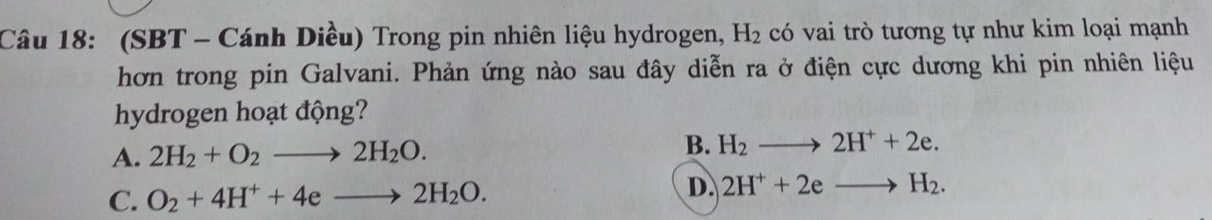 (SBT - Cánh Diều) Trong pin nhiên liệu hydrogen, H_2 có vai trò tương tự như kim loại mạnh
hơn trong pin Galvani. Phản ứng nào sau đây diễn ra ở điện cực dương khi pin nhiên liệu
hydrogen hoạt động?
A. 2H_2+O_2to 2H_2O.
B. H_2to 2H^++2e.
C. O_2+4H^++4eto 2H_2O.
D. 2H^++2eto H_2.