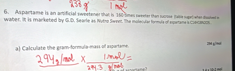 Aspartame is an artificial sweetener that is 160 times sweeter than sucrose (table sugar) when dissolved im
water. It is marketed by G.D. Searle as Nutra Sweet. The molecular formula of aspartame is C14H18N205.
a) Calculate the gram-formula-mass of aspartame. 294 g/mol
f aspartame? 3 4 × 10-2 mol