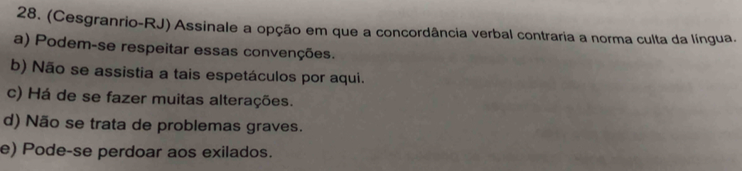 (Cesgranrio-RJ) Assinale a opção em que a concordância verbal contraria a norma culta da língua.
a) Podem-se respeitar essas convenções.
b) Não se assistia a tais espetáculos por aqui.
c) Há de se fazer muitas alterações.
d) Não se trata de problemas graves.
e) Pode-se perdoar aos exilados.