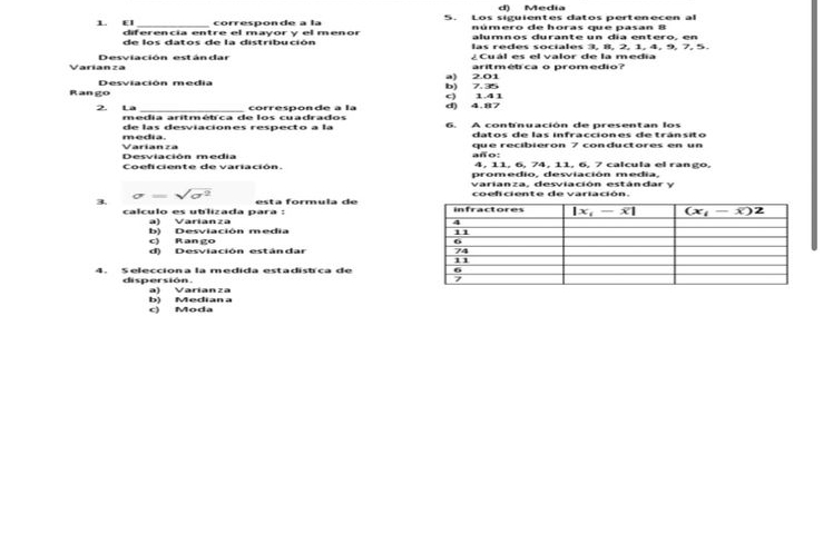 d) Media
córresnónde a la 5. Los siguientes datos pertenecen al
número de horas que pasan 8
1. EI diferencia entre el mayory el menor alumnos durante un día entero, en
de los datos de la distribución las redes sociales 3, 8, 2, 1, 4, 9, 7, 5.
¿Cuál es el valor de la media
Varíanza 201 aritmétca o promedio?
a)
Rango Desviación media b) 7.35
2. La _corresponde à la d) 4.87 c) 1.41
media. de las desviaciones respecto a la 6. A contnuación de presentan los
datos de las infracciones de tránsito
año: que recibieron 7 conductores en un
Desviación media  Varí  a  n z a
4, 11, 6, 74, 11, 6, 7 calcula el rango,
Coeficiente de variación. promedio. desviación media.
varianza, desviación estándar y
sqrt(sigma^2)
3.  esta formula de coefciente de variación.
calculo es ublizada para :
a) Varianza
c) Rango b) Desviación media
d) Desviación estándar 
4. Selecciona la medida estadistca de 
dispersión. a) Varianza
c) Moda b) Median a