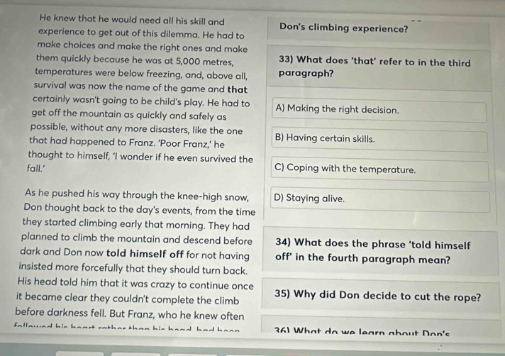 He knew that he would need all his skill and Don's climbing experience?
experience to get out of this dilemma. He had to
make choices and make the right ones and make
them quickly because he was at 5,000 metres, 33) What does ‘that’ refer to in the third
temperatures were below freezing, and, above all, paragraph?
survival was now the name of the game and that
certainly wasn't going to be child's play. He had to A) Making the right decision.
get off the mountain as quickly and safely as
possible, without any more disasters, like the one B) Having certain skills.
that had happened to Franz. 'Poor Franz,' he
thought to himself, ‘I wonder if he even survived the
fall.' C) Coping with the temperature.
As he pushed his way through the knee-high snow, D) Staying alive.
Don thought back to the day's events, from the time
they started climbing early that morning. They had
planned to climb the mountain and descend before 34) What does the phrase ‘told himself
dark and Don now told himself off for not having off' in the fourth paragraph mean?
insisted more forcefully that they should turn back.
His head told him that it was crazy to continue once
it became clear they couldn't complete the climb 35) Why did Don decide to cut the rope?
before darkness fell. But Franz, who he knew often
361 What do we learn about Don's