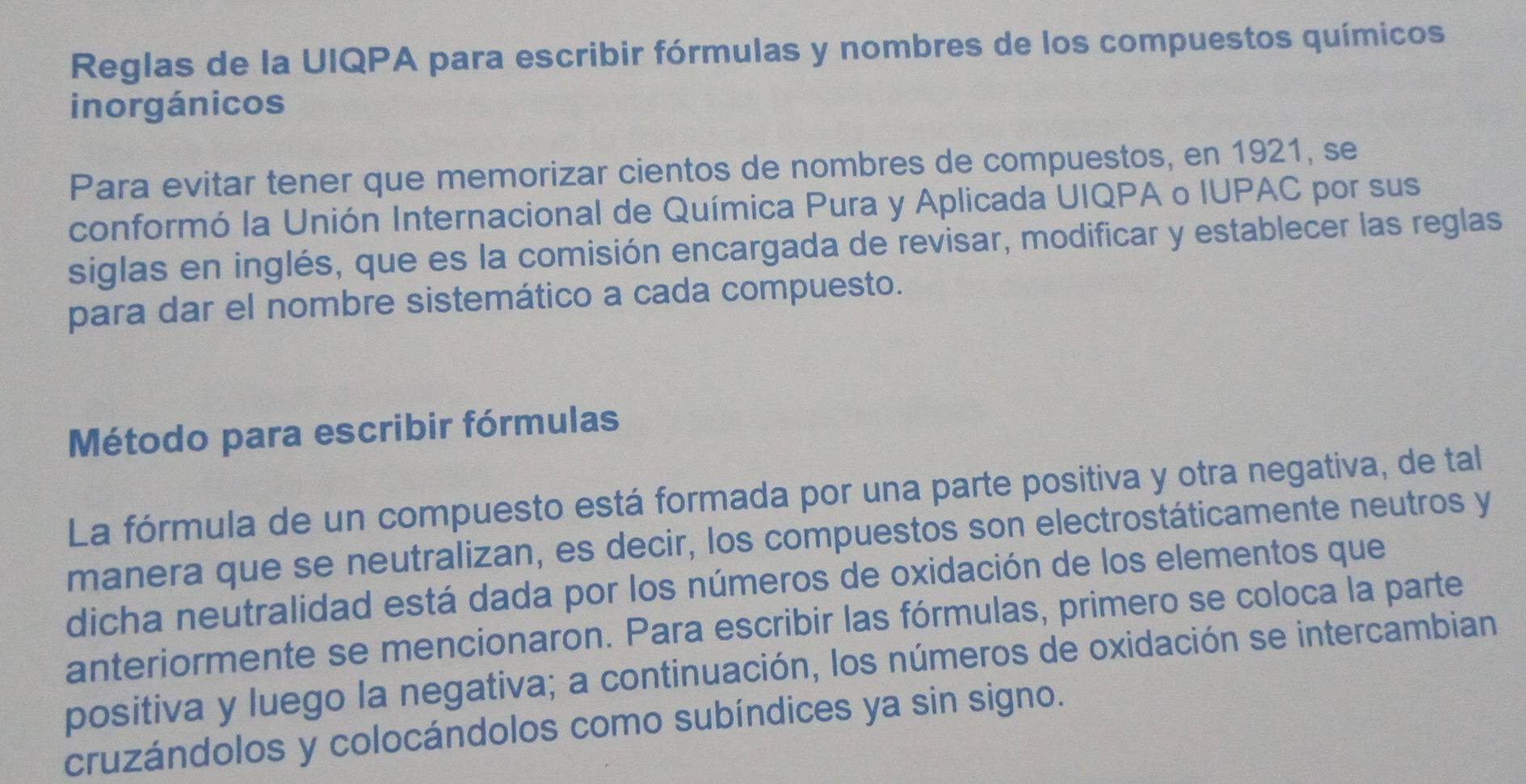 Reglas de la UIQPA para escribir fórmulas y nombres de los compuestos químicos 
inorgánicos 
Para evitar tener que memorizar cientos de nombres de compuestos, en 1921, se 
conformó la Unión Internacional de Química Pura y Aplicada UIQPA o IUPAC por sus 
siglas en inglés, que es la comisión encargada de revisar, modificar y establecer las reglas 
para dar el nombre sistemático a cada compuesto. 
Método para escribir fórmulas 
La fórmula de un compuesto está formada por una parte positiva y otra negativa, de tal 
manera que se neutralizan, es decir, los compuestos son electrostáticamente neutros y 
dicha neutralidad está dada por los números de oxidación de los elementos que 
anteriormente se mencionaron. Para escribir las fórmulas, primero se coloca la parte 
positiva y luego la negativa; a continuación, los números de oxidación se intercambian 
cruzándolos y colocándolos como subíndices ya sin signo.