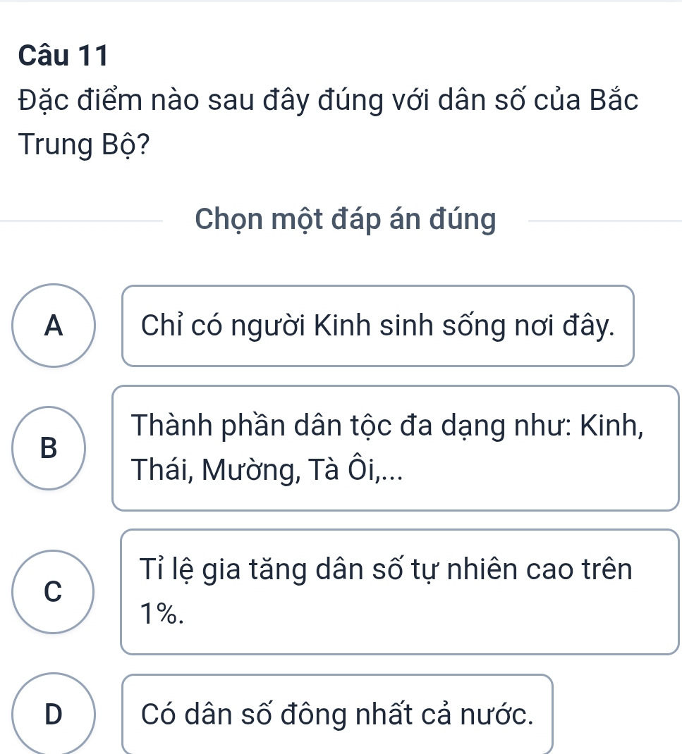 Đặc điểm nào sau đây đúng với dân số của Bắc
Trung Bộ?
Chọn một đáp án đúng
A Chỉ có người Kinh sinh sống nơi đây.
Thành phần dân tộc đa dạng như: Kinh,
B
Thái, Mường, Tà Ôi,...
Tỉ lệ gia tăng dân số tự nhiên cao trên
C
1%.
D Có dân số đông nhất cả nước.