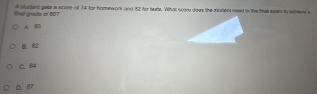 A student gets a score of 74 for homework and 82 for tests. What score does the student need in the final exam to achieve a
final grade of 80?
A. 80
B. 82
C、 84
D. 87