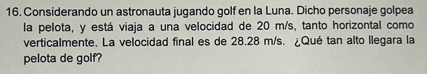 Considerando un astronauta jugando golf en la Luna. Dicho personaje golpea 
la pelota, y está viaja a una velocidad de 20 m/s, tanto horizontal como 
verticalmente. La velocidad final es de 28.28 m/s. ¿Qué tan alto llegara la 
pelota de golf?