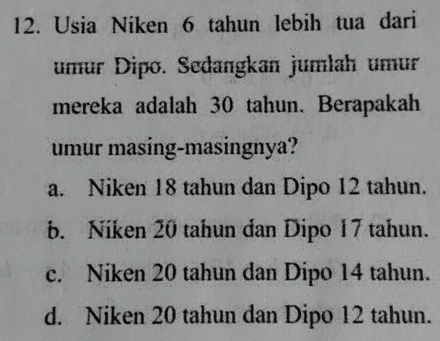 Usia Niken 6 tahun lebih tua dari
umur Dipo. Sedangkan jumlah umur
mereka adalah 30 tahun. Berapakah
umur masing-masingnya?
a. Niken 18 tahun dan Dipo 12 tahun.
b. Niken 20 tahun đan Dipo 17 tahun.
c. Niken 20 tahun dan Dipo 14 tahun.
d. Niken 20 tahun dan Dipo 12 tahun.