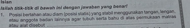 Isian 
Isilah titik-titik di bawah ini dengan jawaban yang benar! 
1. Posisi bertahan atau diam (posisi statis) yang stabil menggunakan tangan, lengan, 
atau anggota badan lainnya agar tubuh serta bahu di atas permukaan matras 
atau alat disebut 
_