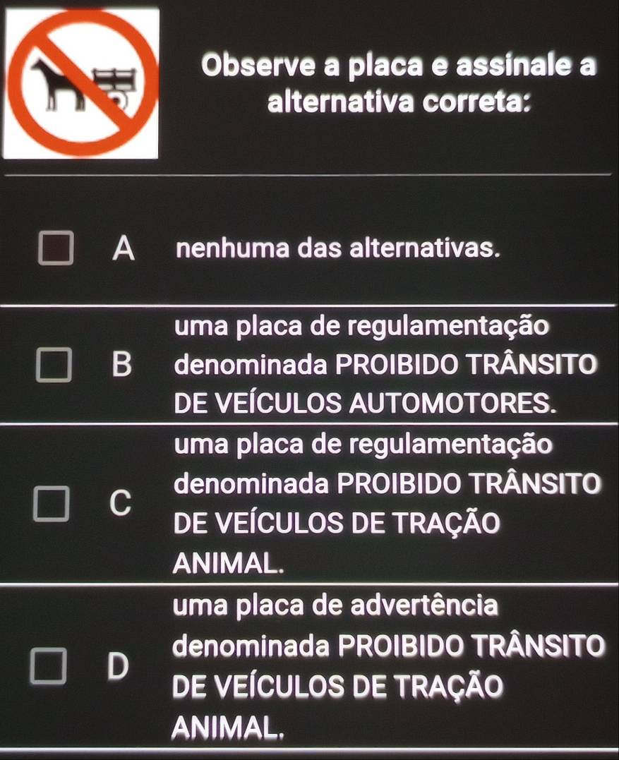 Observe a placa e assinale a
alternativa correta:
A nenhuma das alternativas.
uma placa de regulamentação
B denominada PROIBIDO TRÂNSITO
DE VEÍCULOS AUTOMOTORES.
uma placa de regulamentação
denominada PROIBIDO TRÂNSITO
C DE VEÍCULOS DE TRAÇÃO
ANIMAL.
uma placa de advertência
denominada PROIBIDO TRÂNSITO
D
DE VEÍCULOS DE TRAÇÃO
ANIMAL.