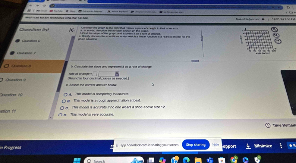 f2 Perspectave and 
MGF1130 MATH THINKING ONLINE 741380 Nakeshia Johnson 12/01/24 B:36 PM
Consider the graph to the right that relates a person's height to their shoe size
Question list a. in worts, describe the function shown on the graph
b. Find the slope of the graph and express it as a rate of change
c. Brieffy discuss the conditions under which a linear function is a realistic model for the
Question 6
Question 7 

Question 8 b. Calculate the slope and represent it as a rate of change.
rate of change = □ 
Question 9 (Round to four decimal places as needed.)
c. Select the correct answer below.
Question 10 A. This model is completely inaccurate.. This model is a rough approximation at best.
This model is accurate if no one wears a shoe above size 12.
stion 11
。 This model is very accurate.
Time Remair
in Progress [] app.honorlock.com is sharing your screen. Stop sharing Hide upport Minimize
Search