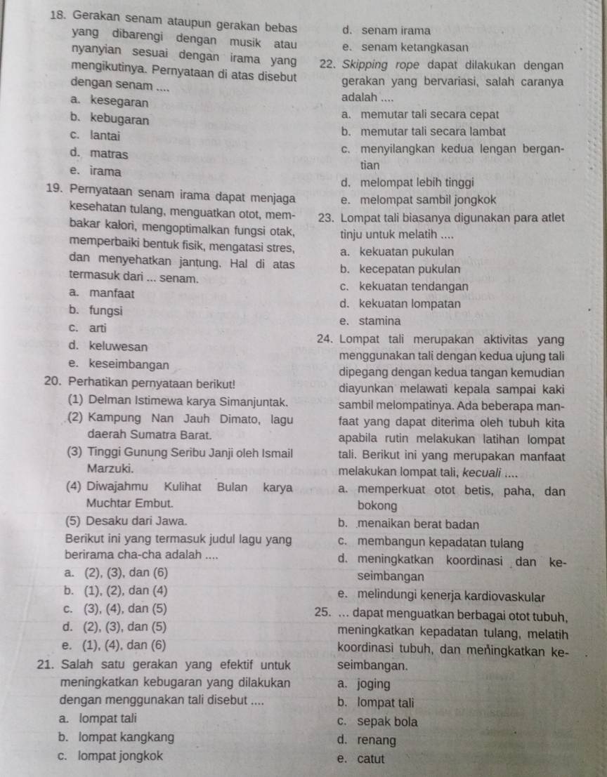 Gerakan senam ataupun gerakan bebas d. senam irama
yang dibarengi dengan musik atau e. senam ketangkasan
nyanyian sesuai dengan irama yang 22. Skipping rope dapat dilakukan dengan
mengikutinya. Pernyataan di atas disebut gerakan yang bervariasi, salah caranya
dengan senam ....
a. kesegaran
adalah ....
b. kebugaran
a. memutar tali secara cepat
c. lantai b. memutar tali secara lambat
c. menyilangkan kedua lengan bergan-
d. matras tian
e. irama
d. melompat lebih tinggi
19. Pernyataan senam irama dapat menjaga e. melompat sambil jongkok
kesehatan tulang, menguatkan otot, mem- 23. Lompat tali biasanya digunakan para atlet
bakar kałori, mengoptimalkan fungsi otak, tinju untuk melatih ....
memperbaiki bentuk fisik, mengatasi stres, a. kekuatan pukulan
dan menyehatkan jantung. Hal di atas b. kecepatan pukulan
termasuk dari ... senam. c. kekuatan tendangan
a. manfaat
b. fungsi
d. kekuatan lompatan
e. stamina
c. arti
24. Lompat tali merupakan aktivitas yang
d. keluwesan
menggunakan tali dengan kedua ujung tali
e. keseimbangan
dipegang dengan kedua tangan kemudian
20. Perhatikan pernyataan berikut! diayunkan melawati kepala sampai kaki
(1) Delman Istimewa karya Simanjuntak. sambil melompatinya. Ada beberapa man-
(2) Kampung Nan Jauh Dimato, lagu faat yang dapat diterima oleh tubuh kita
daerah Sumatra Barat. apabila rutin melakukan latihan lompat
(3) Tinggi Gunung Seribu Janji oleh Ismail tali. Berikut ini yang merupakan manfaat
Marzuki. melakukan lompat tali, kecuali ....
(4) Diwajahmu Kulihat Bulan karya a. memperkuat otot betis, paha, dan
Muchtar Embut. bokong
(5) Desaku dari Jawa. b. menaikan berat badan
Berikut ini yang termasuk judul lagu yang c. membangun kepadatan tulang
berirama cha-cha adalah .... d. meningkatkan koordinasi dan ke-
a. (2), (3), dan (6) seimbangan
b. (1), (2), dan (4) e. melindungi kenerja kardiovaskular
c. (3), (4), dan (5) 25. .. dapat menguatkan berbagai otot tubuh,
d. (2), (3), dan (5) meningkatkan kepadatan tulang, melatih
e. (1), (4), dan (6) koordinasi tubuh, dan meñingkatkan ke-
21. Salah satu gerakan yang efektif untuk seimbangan.
meningkatkan kebugaran yang dilakukan a. joging
dengan menggunakan tali disebut .... b. lompat tali
a. lompat tali c. sepak bola
b. lompat kangkang d. renang
c. lompat jongkok e. catut