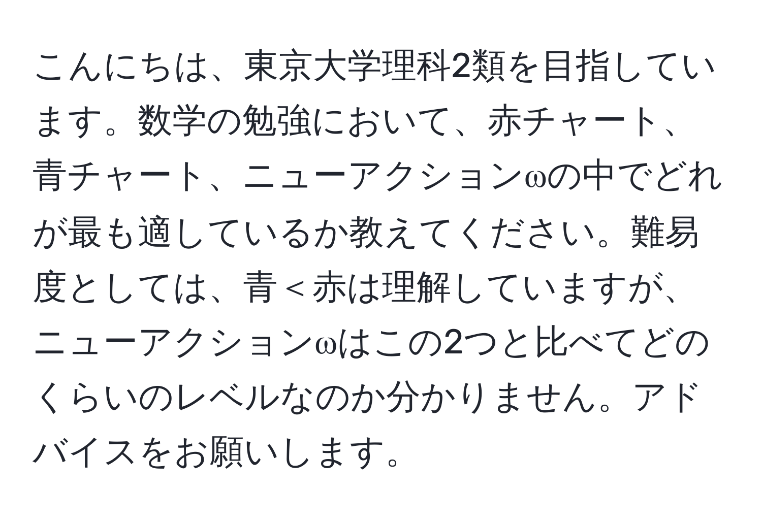 こんにちは、東京大学理科2類を目指しています。数学の勉強において、赤チャート、青チャート、ニューアクションωの中でどれが最も適しているか教えてください。難易度としては、青＜赤は理解していますが、ニューアクションωはこの2つと比べてどのくらいのレベルなのか分かりません。アドバイスをお願いします。