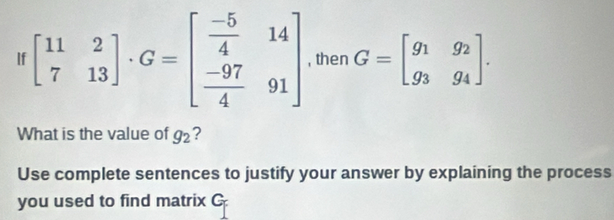 If beginbmatrix 11&2 7&13endbmatrix · G=beginbmatrix  (-5)/4 &14  (-97)/4 &91endbmatrix , then G=beginbmatrix g_1&g_2 g_3&g_4endbmatrix. 
What is the value of g_2 ?
Use complete sentences to justify your answer by explaining the process
you used to find matrix C