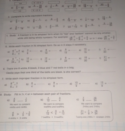 t-5+ ^circ  □
a)  2/3 =frac 12 b1 frac 3= 15/20  c)  1/2 =frac 8 -5- 16/20  θ  12/16 =frac 3 f frac 20= 5/6 
f(x= _ 
x 4 arrow ∈fty
3. Complete to write equivalent fractions.
a)  2/3 =frac 9  4/8 =frac 1 c) _ B= 2/3  d)  9/15 =frac 5 e  1/4 =frac 16 f) -
g>  5/6 =frac 15 h) frac 4= 5/20  1  4/5 -frac 16 j frac 24= 7/12  k)  3/8 =frac 0 frac 3= 18/24 
4. Study: A fraction is in its simplest form when ils 100° and "batlom" cannat be any smaller.
while still being whole numbers. For example: frac 18(24)^(-3)= (8^(-2))/8-2 = 3/4  or in 1 step  (18^(-6))/24-6 = 3/4 
5. Write each fraation in its simplest form. Do so in 2 sleps if necessary.
a) frac 8^(-2)8._-2= 3/4  b)  3/9 = _ c)  8/10 = _ d)  9/12 =- _ e)  10/15 = _ 1)  4/20 = _
g1 frac 8(24)^(-2 -4endarray) == 1/3 endarray n)  12/16 = _ 1  12/18 = _  6/24 = _k)  16/20 = _ 1  21/24 = _
6. There are 6 white, 8 black, 3 blue and 7 red balls in a bag.
Cecile says that one third of the balls are black. Is she correct?_
7. Write each improper fraction in its simplest form.
a) frac 9^(-3)6_-2= 3/2  b)  6/4 = ^^circ  _ c)  8/6 = _ d)  12/9 = _6)  12/8 = _
B. Study: Fill In >, < or = between each pair of fractions.
a)   4/9  _  1/3  b)  7/12  _  3/4  □)  7/8  _  19/24 
ninths and minths. We want to compare twelfths and twelfths. 'We want to compare We want to compare 24ths and 24ths
 4/9 > 1/3 = 3/9   7/12   21/24 = 7/8 > 19/24 
4 ninths > 3 ninhs 7 |welfths < 9 twelfths Twenty-one 24ths > nineteen 24th