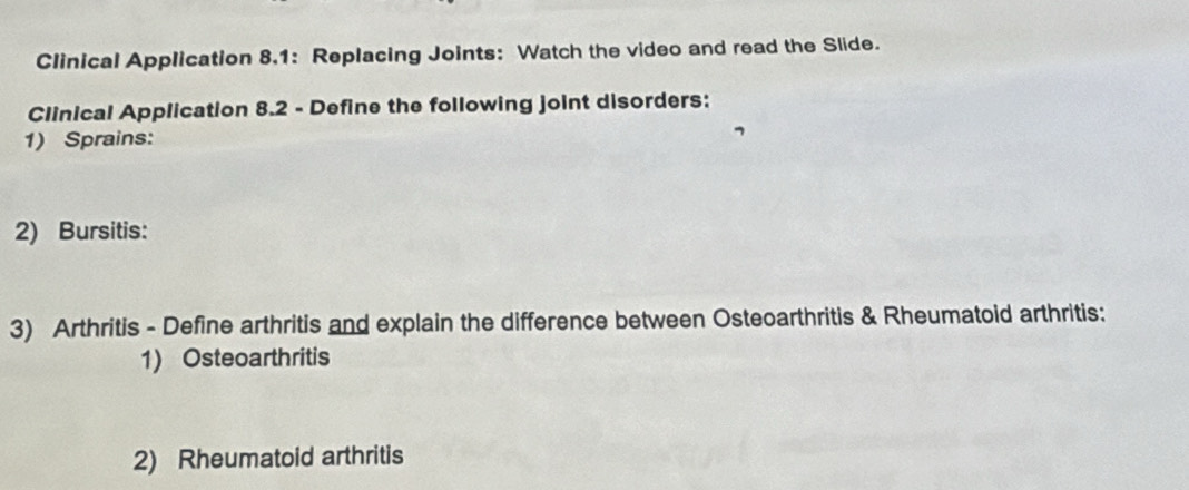 Clinical Application 8,1: Replacing Joints: Watch the video and read the Slide. 
Clinical Application 8.2 - Define the following joint disorders: 
1) Sprains: 
2) Bursitis: 
3) Arthritis - Define arthritis and explain the difference between Osteoarthritis & Rheumatoid arthritis: 
1) Osteoarthritis 
2) Rheumatoid arthritis