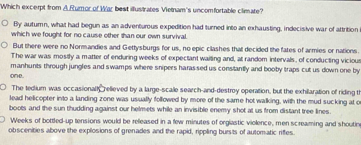 Which excerpt from A Rumor of War best illustrates Vietnam's uncomfortable climate?
By autumn, what had begun as an adventurous expedition had turned into an exhausting, indecisive war of attrition
which we fought for no cause other than our own survival.
But there were no Normandies and Gettysburgs for us, no epic clashes that decided the fates of armies or nations.
The war was mostly a matter of enduring weeks of expectant waiting and, at random intervals, of conducting vicious
manhunts through jungles and swamps where snipers harassed us constantly and booby traps cut us down one by
one.
The tedium was occasionall relieved by a large-scale search-and-destroy operation, but the exhilaration of riding th
lead helicopter into a landing zone was usually followed by more of the same hot walking, with the mud sucking at o
boots and the sun thudding against our helmets while an invisible enemy shot at us from distant tree lines.
Weeks of bottled-up tensions would be released in a few minutes of orgiastic violence, men screaming and shoutin
obscenities above the explosions of grenades and the rapid, rippling bursts of automatic rifles.