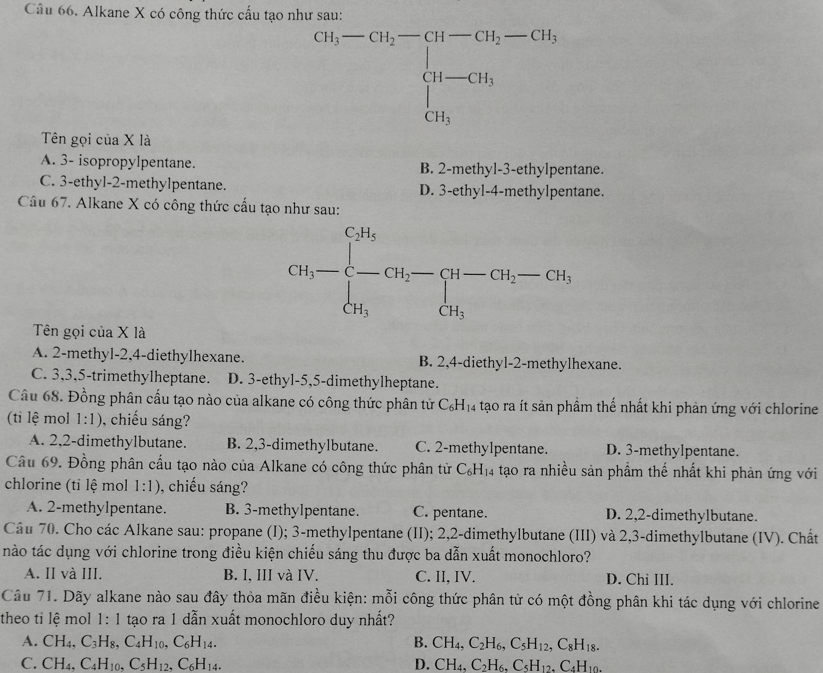 Alkane X có công thức cấu tạo như sau:
beginarrayr Ch_3-Ch_2-CH-Ch=-CH_3Ch-GH_3 CH_3endarray 
Tên gọi của X là
A. 3- isopropylpentane.
B. 2-methyl-3-ethylpentane.
C. 3-ethyl-2-methylpentane. D. 3-ethy1-4-me ethylpentane.
Câu 67. Alkane X có công thức cấu tạo như sau:
Tên gọi của X là
A. 2-methyl-2,4-diethylhexane. B. 2,4-diethyl-2-methylhexane.
C. 3,3,5-trimethylheptane. D. 3-ethyl-5,5-dimethylheptane.
Câu 68. Đồng phân cấu tạo nào của alkane có công thức phân tử C_6H_14 tạo ra ít sản phầm thế nhất khi phản ứng với chlorine
(ti lệ mol 1:1) , chiếu sáng?
A. 2,2-dimethylbutane. B. 2,3-dimethylbutane. C. 2-methylpentane. D. 3-methylpentane.
Câu 69. Đồng phân cấu tạo nào của Alkane có công thức phân tử C_6H_14 tạo ra nhiều sản phẩm thế nhất khi phản ứng với
chlorine (tỉ lệ mol 1:1) , chiếu sáng?
A. 2-methylpentane. B. 3-methylpentane. C. pentane. D. 2,2-dimethylbutane.
Câu 70. Cho các Alkane sau: propane (I); 3-methylpentane (II); 2,2-dimethylbutane (III) và 2,3-dimethylbutane (IV). Chất
nào tác dụng với chlorine trong điều kiện chiếu sáng thu được ba dẫn xuất monochloro?
A. II và III. B. I, III và IV. C. II, IV. D. Chi III.
Câu 71. Dãy alkane nào sau đây thỏa mãn điều kiện: mỗi công thức phân tử có một đồng phân khi tác dụng với chlorine
theo tỉ lệ mol 1: 1 tạo ra 1 dẫn xuất monochloro duy nhất?
A. CH_4,C_3H_8,C_4H_10,C_6H_14. B. CH_4,C_2H_6,C_5H_12,C_8H_18.
C. CH_4,C_4H_10,C_5H_12,C_6H_14. D. CH_4,C_2H_6,C_5H_12,C_4H_10.