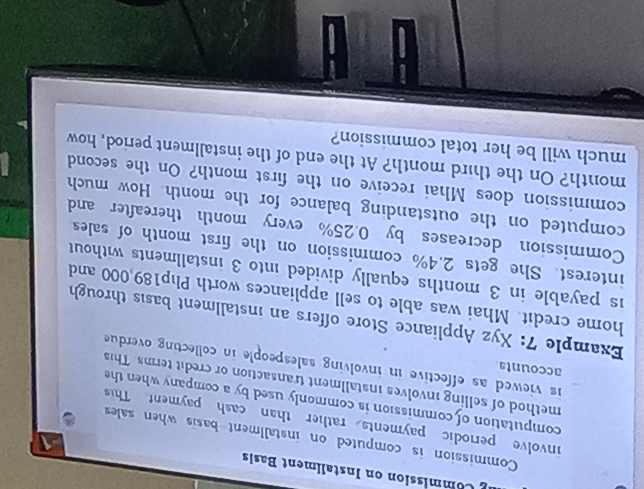 Commission on Instaliment Basis 
Commission is computed on installment basis when sales 
involve periodic payments rather than cash payment This 
computation of commission is commonly used by a company when the 
method of selling involves installment transaction or credit terms. This 
accounts 
is viewed as effective in involving salespeople in collecting overdue 
Example 7: Xyz Appliance Store offers an installment basis through 
home credit. Mhai was able to sell appliances worth Plp189,000 and 
is payable in 3 months equally divided into 3 installments without 
interest. She gets 2.4% commission on the first month of sales 
Commission decreases by 0.25% every month thereafter and 
computed on the outstanding balance for the month. How much 
commission does Mhai receive on the first month? On the second 
month? On the third month? At the end of the installment period, how 
much will be her total commission?