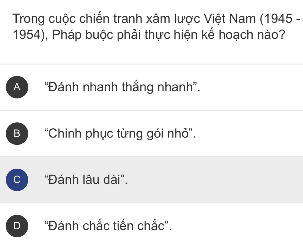 Trong cuộc chiến tranh xâm lược Việt Nam (1945 -
1954), Pháp buộc phải thực hiện kế hoạch nào?
A “Đánh nhanh thắng nhanh”.
B “Chinh phục từng gói nhỏ”.
C “Đánh lâu dài”.
D “Đánh chắc tiến chắc”.