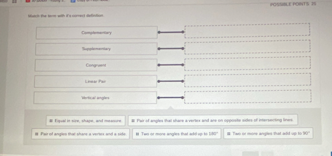 POSSIBLE POINTS 25 
Match the term with it's correct definition 
Complementary 
Supplementary 
Congruent 
Linear Pair 
Vertical angles 
# Equal in size, shape, and measure # Pair of angles that share a vertex and are on opposite sides of intersecting lines. 
# Pair of angles that share a vertex and a side # Two or more angles that add up to 180° :: Two or more angles that add up to 90°