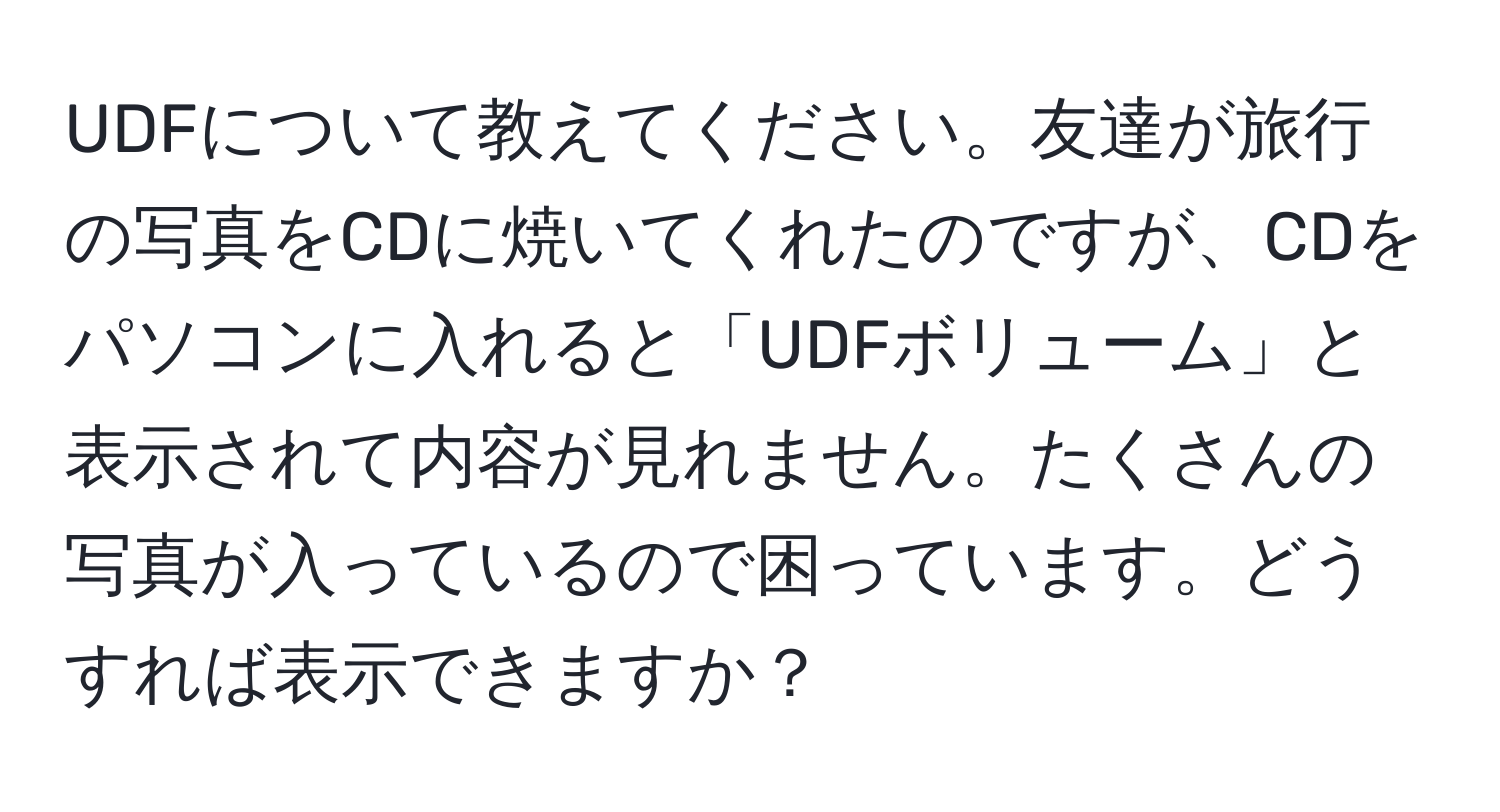 UDFについて教えてください。友達が旅行の写真をCDに焼いてくれたのですが、CDをパソコンに入れると「UDFボリューム」と表示されて内容が見れません。たくさんの写真が入っているので困っています。どうすれば表示できますか？