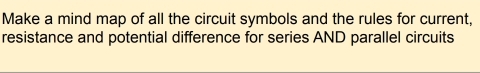 Make a mind map of all the circuit symbols and the rules for current, 
resistance and potential difference for series AND parallel circuits