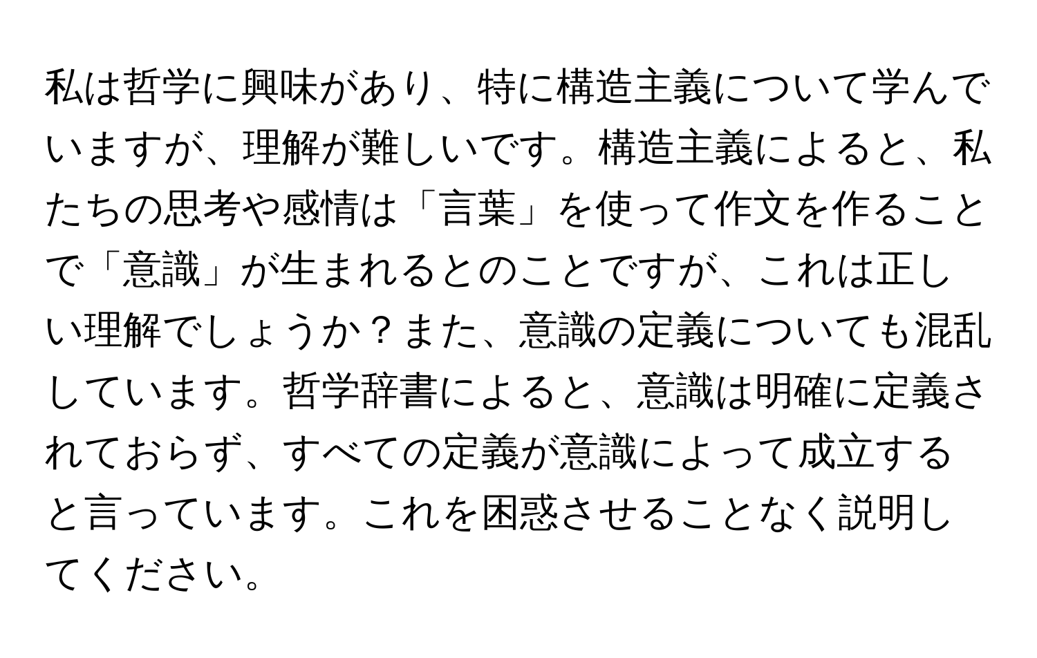 私は哲学に興味があり、特に構造主義について学んでいますが、理解が難しいです。構造主義によると、私たちの思考や感情は「言葉」を使って作文を作ることで「意識」が生まれるとのことですが、これは正しい理解でしょうか？また、意識の定義についても混乱しています。哲学辞書によると、意識は明確に定義されておらず、すべての定義が意識によって成立すると言っています。これを困惑させることなく説明してください。