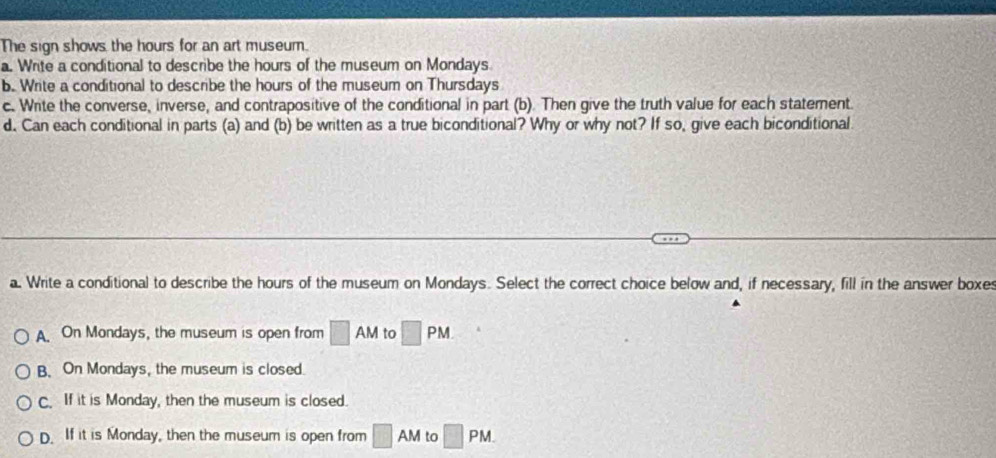 The sign shows the hours for an art museum.
a. Write a conditional to describe the hours of the museum on Mondays
b. Write a conditional to describe the hours of the museum on Thursdays
c. Write the converse, inverse, and contrapositive of the conditional in part (b). Then give the truth value for each statement.
d. Can each conditional in parts (a) and (b) be written as a true biconditional? Why or why not? If so, give each biconditional
a. Write a conditional to describe the hours of the museum on Mondays. Select the correct choice below and, if necessary, fill in the answer boxes
A. On Mondays, the museum is open from □ AM to □ PM
B. On Mondays, the museum is closed.
C. If it is Monday, then the museum is closed.
D. If it is Monday, then the museum is open from □ AM to □ PM.