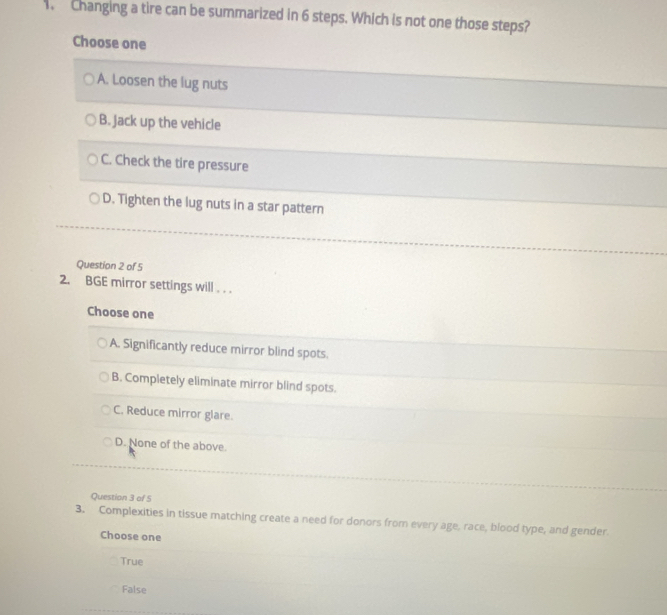 Changing a tire can be summarized in 6 steps. Which is not one those steps?
Choose one
A. Loosen the lug nuts
B. jack up the vehicle
C. Check the tire pressure
D. Tighten the lug nuts in a star pattern
Question 2 of 5
2. BGE mirror settings will . . .
Choose one
A. Significantly reduce mirror blind spots.
B. Completely eliminate mirror blind spots.
C. Reduce mirror glare.
D. None of the above.
Question 3 of 5
3. Complexities in tissue matching create a need for donors from every age, race, blood type, and gender.
Choose one
True
False