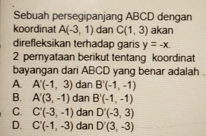 Sebuah persegipanjang ABCD dengan
koordinat A(-3,1) dan C(1,3) akan
direfleksikan terhadap garis y=-x. 
2 pernyataan berikut tentang koordinat
bayangan dari ABCD yang benar adalah .
A. A'(-1,3) dan B'(-1,-1)
B. A'(3,-1) dan B'(-1,-1)
C. C'(-3,-1) dan D'(-3,3)
D. C'(-1,-3) dan D^7(3,-3)