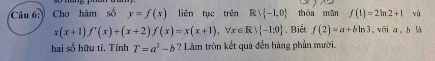 Cho hàm số y=f(x) liên tục trên Rvee  -1,0 thỏa mãn f(1)=2ln 2+1 và
x(x+1)f'(x)+(x+2)f(x)=x(x+1), forall x∈ R| -1;0. Biết f(2)=a+bln 3 , với a , b là 
hai số hữu tỉ. Tính T=a^2-b ? Làm tròn kết quả đến hàng phần mười.